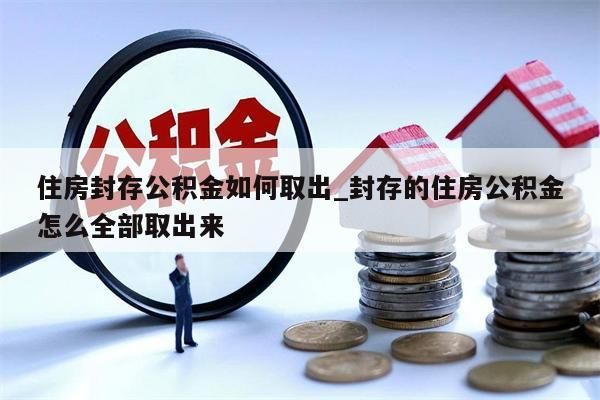 住房封存公积金如何取出_封存的住房公积金怎么全部取出来