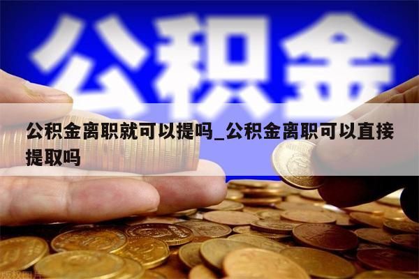 公积金离职就可以提吗_公积金离职可以直接提取吗