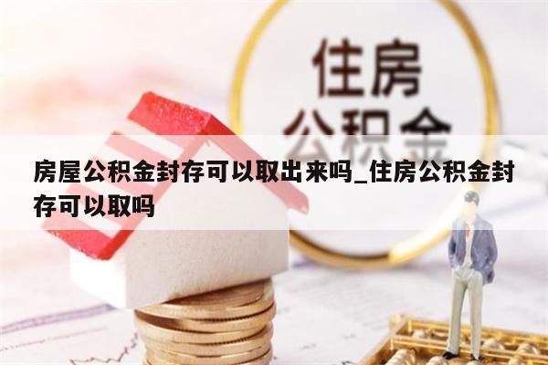 房屋公积金封存可以取出来吗_住房公积金封存可以取吗