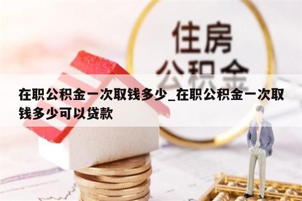 在职公积金一次取钱多少_在职公积金一次取钱多少可以贷款